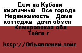 Дом на Кубани кирпичный - Все города Недвижимость » Дома, коттеджи, дачи обмен   . Кемеровская обл.,Тайга г.